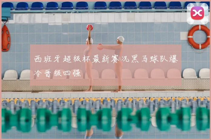 西班牙超级杯最新赛况黑马球队爆冷晋级四强