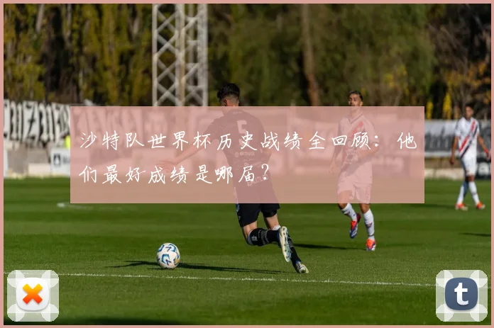 沙特队世界杯历史战绩全回顾：他们最好成绩是哪届？